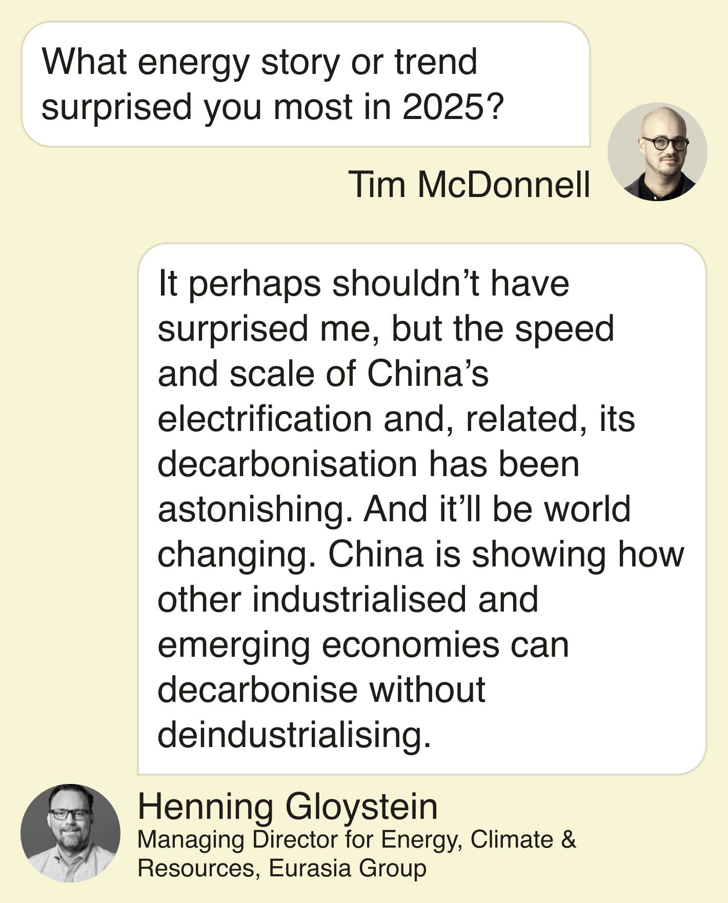 Tim: What energy story or trend surprised you most in 2025? Henning: It perhaps shouldn’t have surprised me, but the speed and scale of China’s electrification and, related, its decarbonisation has been astonishing. And it’ll be world changing. China is showing how other industrialised and emerging economies can decarbonise without deindustrialising.