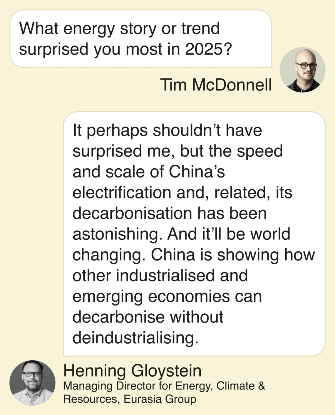Tim: What energy story or trend surprised you most in 2025? Henning: It perhaps shouldn’t have surprised me, but the speed and scale of China’s electrification and, related, its decarbonisation has been astonishing. And it’ll be world changing. China is showing how other industrialised and emerging economies can decarbonise without deindustrialising.